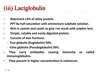 (iii) Lactglobulin
 Represent 13% of whey protein.
 PPT by half saturation with ammonium sulphate solution.
 Rich in cystein and cystin so give +ve result with sulpher test.
 Simple, soluble and easily digested protein.
 Consists of two fractions:
 True globulin (Euglobulin) 50%.
 False globulin (Pseudoglobulin) 50%.
 They carry antibodies causing immunity so called
immunoglobulins.
 They present in higher concentration in colostrum.
26
 