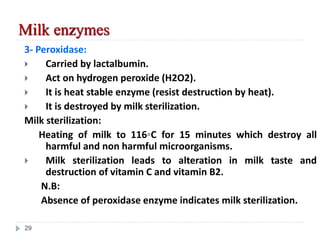 3- Peroxidase:
 Carried by lactalbumin.
 Act on hydrogen peroxide (H2O2).
 It is heat stable enzyme (resist destruction by heat).
 It is destroyed by milk sterilization.
Milk sterilization:
Heating of milk to 116◦C for 15 minutes which destroy all
harmful and non harmful microorganisms.
 Milk sterilization leads to alteration in milk taste and
destruction of vitamin C and vitamin B2.
N.B:
Absence of peroxidase enzyme indicates milk sterilization.
Milk enzymes
29
 