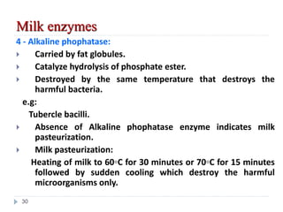 4 - Alkaline phophatase:
 Carried by fat globules.
 Catalyze hydrolysis of phosphate ester.
 Destroyed by the same temperature that destroys the
harmful bacteria.
e.g:
Tubercle bacilli.
 Absence of Alkaline phophatase enzyme indicates milk
pasteurization.
 Milk pasteurization:
Heating of milk to 60◦C for 30 minutes or 70◦C for 15 minutes
followed by sudden cooling which destroy the harmful
microorganisms only.
Milk enzymes
30
 