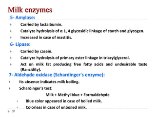 5- Amylase:
 Carried by lactalbumin.
 Catalyze hydrolysis of α 1, 4 glycosidic linkage of starch and glycogen.
 Increased in case of mastitis.
Milk enzymes
6- Lipase:
 Carried by casein.
 Catalyze hydrolysis of primary ester linkage in triacylglycerol.
 Act on milk fat producing free fatty acids and undesirable taste
(Rancidity).
7- Aldehyde oxidase (Schardinger's enzyme):
 Its absence indicates milk boiling.
 Schardinger's test:
Milk + Methyl blue + Formaldehyde
 Blue color appeared in case of boiled milk.
 Colorless in case of unboiled milk.
31
 