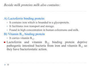 Beside milk proteins milk also contains:
A) Lactoferrin binding protein:
 It contains iron which is bounded to a glycoprotein.
 It facilitates iron transport and storage.
 Found in high concentration in human colostrums and milk.
B) Vitamin B12 binding protein:
 It carries vitamin B12.
Lactoferrin and vitamin B12 binding protein deprive
pathogenic intestinal bacteria from iron and vitamin B12 so
they have bacteriostatic action.
32
 