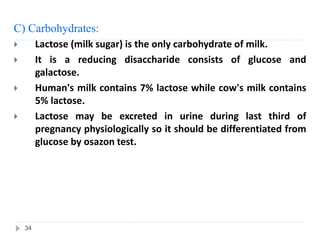 C) Carbohydrates:
 Lactose (milk sugar) is the only carbohydrate of milk.
 It is a reducing disaccharide consists of glucose and
galactose.
 Human's milk contains 7% lactose while cow's milk contains
5% lactose.
 Lactose may be excreted in urine during last third of
pregnancy physiologically so it should be differentiated from
glucose by osazon test.
34
 