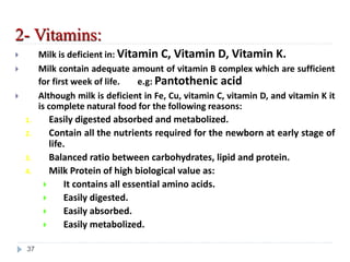 2- Vitamins:
 Milk is deficient in: Vitamin C, Vitamin D, Vitamin K.
 Milk contain adequate amount of vitamin B complex which are sufficient
for first week of life. e.g: Pantothenic acid
 Although milk is deficient in Fe, Cu, vitamin C, vitamin D, and vitamin K it
is complete natural food for the following reasons:
1. Easily digested absorbed and metabolized.
2. Contain all the nutrients required for the newborn at early stage of
life.
3. Balanced ratio between carbohydrates, lipid and protein.
4. Milk Protein of high biological value as:
 It contains all essential amino acids.
 Easily digested.
 Easily absorbed.
 Easily metabolized.
37
 