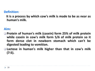 Definition:
It is a process by which cow's milk is made to be as near as
human's milk.
Aim:
 Protein of human's milk (casein) form 25% of milk protein
while casein in cow's milk form 5/6 of milk protein so it
form dense clot in newborn stomach which can't be
digested leading to vomition.
 Lactose in human's milk higher than that in cow's milk
(7:5).
39
 