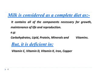 Milk is considered as a complete diet as:-
It contains all of the components necessary for growth,
maintenance of life and reproduction.
e.g:
Carbohydrates, Lipid, Protein, Minerals and Vitamins.
But, it is deficient in:
Vitamin C, Vitamin D, Vitamin K, Iron, Copper
4
 
