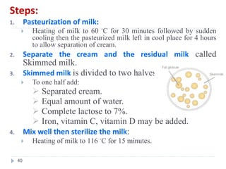 Steps:
1. Pasteurization of milk:
 Heating of milk to 60 ◦C for 30 minutes followed by sudden
cooling then the pasteurized milk left in cool place for 4 hours
to allow separation of cream.
2. Separate the cream and the residual milk called
Skimmed milk.
3. Skimmed milk is divided to two halves.
 To one half add:
 Separated cream.
 Equal amount of water.
 Complete lactose to 7%.
 Iron, vitamin C, vitamin D may be added.
4. Mix well then sterilize the milk:
 Heating of milk to 116 ◦C for 15 minutes.
40
 