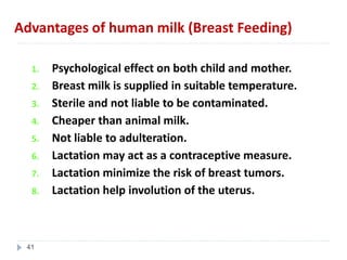 Advantages of human milk (Breast Feeding)
1. Psychological effect on both child and mother.
2. Breast milk is supplied in suitable temperature.
3. Sterile and not liable to be contaminated.
4. Cheaper than animal milk.
5. Not liable to adulteration.
6. Lactation may act as a contraceptive measure.
7. Lactation minimize the risk of breast tumors.
8. Lactation help involution of the uterus.
41
 
