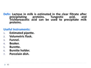 Defn: Lactose in milk is estimated in the clear filtrate after
precipitating proteins. Tungestic acid, and
Trichloroacetic acid can be used to precipitate milk
proteins.
Useful Instruments:
1. Estimated pipette.
2. Volumetric flask.
3. Funnel.
4. Beaker.
5. Burette.
6. Burette holder.
7. Porcelain dish.
43
 