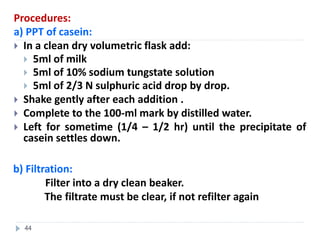 Procedures:
a) PPT of casein:
 In a clean dry volumetric flask add:
 5ml of milk
 5ml of 10% sodium tungstate solution
 5ml of 2/3 N sulphuric acid drop by drop.
 Shake gently after each addition .
 Complete to the 100-ml mark by distilled water.
 Left for sometime (1/4 – 1/2 hr) until the precipitate of
casein settles down.
b) Filtration:
Filter into a dry clean beaker.
The filtrate must be clear, if not refilter again
44
 