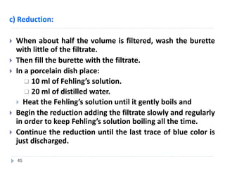 c) Reduction:
 When about half the volume is filtered, wash the burette
with little of the filtrate.
 Then fill the burette with the filtrate.
 In a porcelain dish place:
 10 ml of Fehling’s solution.
 20 ml of distilled water.
 Heat the Fehling’s solution until it gently boils and
 Begin the reduction adding the filtrate slowly and regularly
in order to keep Fehling’s solution boiling all the time.
 Continue the reduction until the last trace of blue color is
just discharged.
45
 
