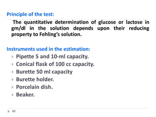 Principle of the test:
The quantitative determination of glucose or lactose in
gm/dl in the solution depends upon their reducing
property to Fehling’s solution.
Instruments used in the estimation:
 Pipette 5 and 10-ml capacity.
 Conical flask of 100 cc capacity.
 Burette 50 ml capacity
 Burette holder.
 Porcelain dish.
 Beaker.
48
 