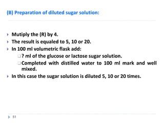 (B) Preparation of diluted sugar solution:
 Mutiply the (R) by 4.
 The result is equaled to 5, 10 or 20.
 In 100 ml volumetric flask add:
? ml of the glucose or lactose sugar solution.
Completed with distilled water to 100 ml mark and well
mixed.
 In this case the sugar solution is diluted 5, 10 or 20 times.
51
 