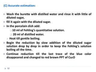 (C) Accurate estimation:
 Wash the burette with distilled water and rinse it with little of
diluted sugar,
 fill it again with the diluted sugar.
 In the porcelain dish add:
10 ml of Fehling’s quantitative solution.
 20 ml of distilled water.
 Heat till gentile boiling.
 Begin the reduction by slow addition of the diluted sugar
solution drop by drop in order to keep the Fehling’s solution
boiling all the time.
 Continue reduction till the last trace of the blue color
disappeared and changed to red brown PPT of Cu2O
52
 
