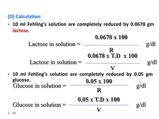 (D) Calculation:
 10 ml Fehling’s solution are completely reduced by 0.0678 gm
lactose.
g/dl
0.0678 x T.D x 100
Lactose in solution =
V
g/dl
0.0678 x 100
Lactose in solution =
R
 10 ml Fehling’s solution are completely reduced by 0.05 gm
glucose.
g/dl
0.05 x 100
Glucose in solution =
R
g/dl
0.05 x T.D x 100
Glucose in solution =
V
54
 