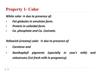 Property 1- Color
White color → due to presence of:
 Fat globules in emulsion form.
 Protein in colloidal form.
 Ca. phosphate and Ca. Casinate.
Yellowish (creamy) color → due to presence of
 Carotene and
 Xanthophyll pigments (specially in cow's milk) and
colostrums (1st fresh milk in pregnancy).
6
 
