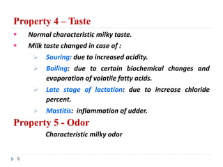 Property 4 – Taste
 Normal characteristic milky taste.
 Milk taste changed in case of :
 Souring: due to increased acidity.
 Boiling: due to certain biochemical changes and
evaporation of volatile fatty acids.
 Late stage of lactation: due to increase chloride
percent.
 Mastitis: inflammation of udder.
Property 5 - Odor
Characteristic milky odor
9
 