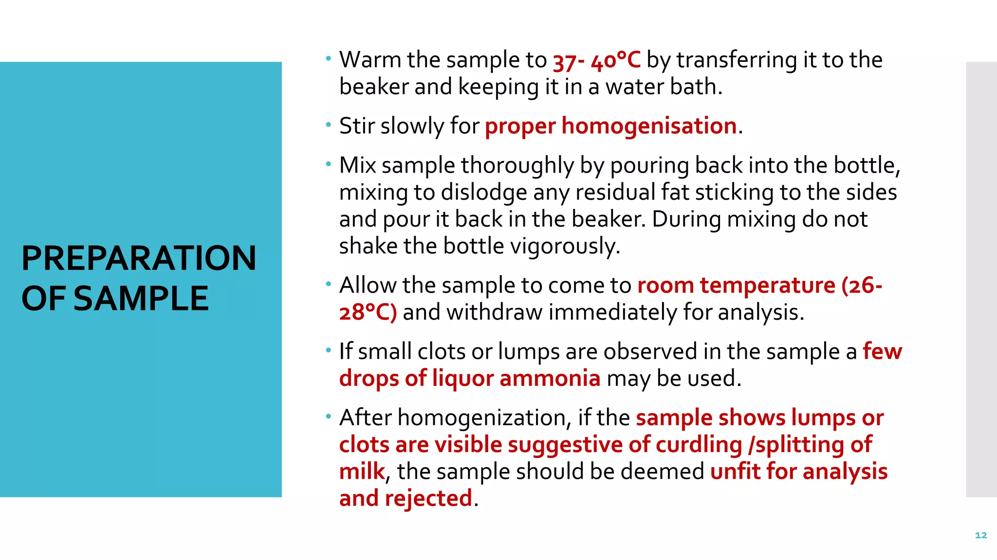 PREPARATION
OFSAMPLE
 Warm the sample to 37- 40°C by transferring it to the
beaker and keeping it in a water bath.
 Stir slowly for proper homogenisation.
 Mix sample thoroughly by pouring back into the bottle,
mixing to dislodge any residual fat sticking to the sides
and pour it back in the beaker. During mixing do not
shake the bottle vigorously.
 Allow the sample to come to room temperature (26-
28°C) and withdraw immediately for analysis.
 If small clots or lumps are observed in the sample a few
drops of liquor ammonia may be used.
 After homogenization, if the sample shows lumps or
clots are visible suggestive of curdling /splitting of
milk, the sample should be deemed unfit for analysis
and rejected.
12
 