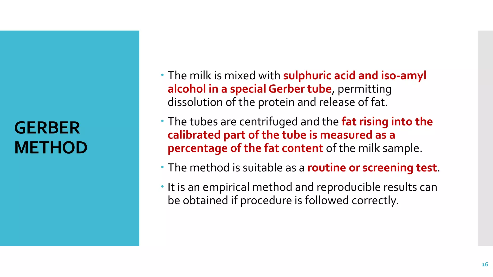 GERBER
METHOD
 The milk is mixed with sulphuric acid and iso-amyl
alcohol in a special Gerber tube, permitting
dissolution of the protein and release of fat.
 The tubes are centrifuged and the fat rising into the
calibrated part of the tube is measured as a
percentage of the fat content of the milk sample.
 The method is suitable as a routine or screening test.
 It is an empirical method and reproducible results can
be obtained if procedure is followed correctly.
16
 