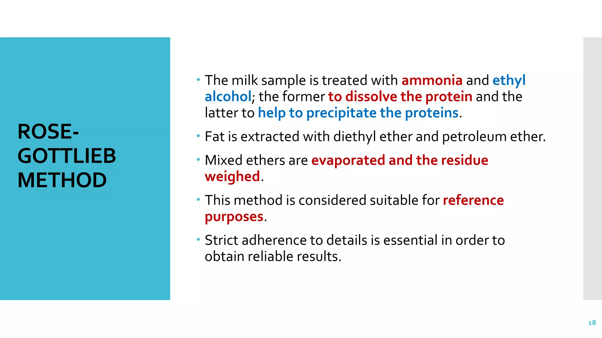 ROSE-
GOTTLIEB
METHOD
 The milk sample is treated with ammonia and ethyl
alcohol; the former to dissolve the protein and the
latter to help to precipitate the proteins.
 Fat is extracted with diethyl ether and petroleum ether.
 Mixed ethers are evaporated and the residue
weighed.
 This method is considered suitable for reference
purposes.
 Strict adherence to details is essential in order to
obtain reliable results.
18
 