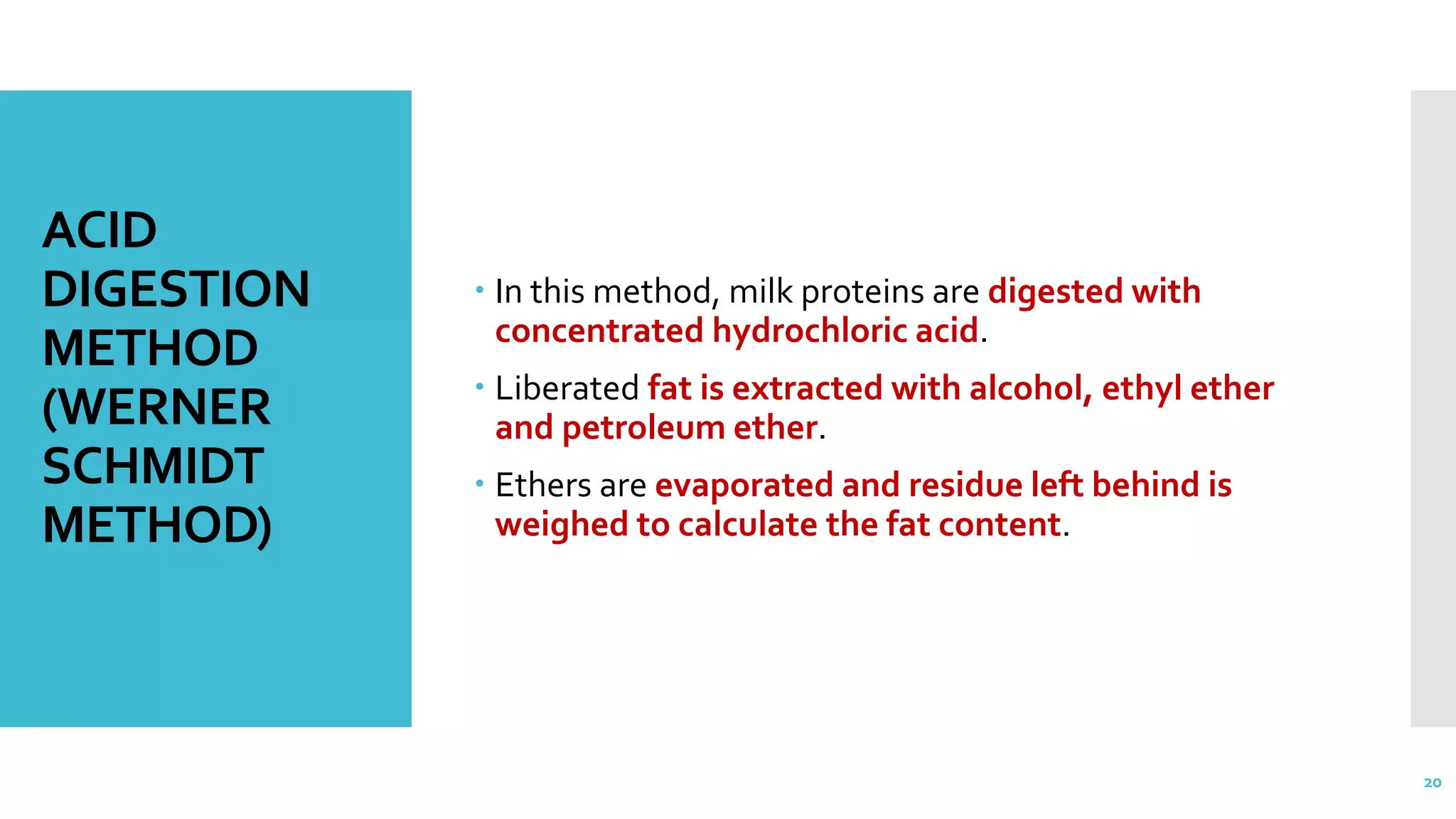 ACID
DIGESTION
METHOD
(WERNER
SCHMIDT
METHOD)
 In this method, milk proteins are digested with
concentrated hydrochloric acid.
 Liberated fat is extracted with alcohol, ethyl ether
and petroleum ether.
 Ethers are evaporated and residue left behind is
weighed to calculate the fat content.
20
 