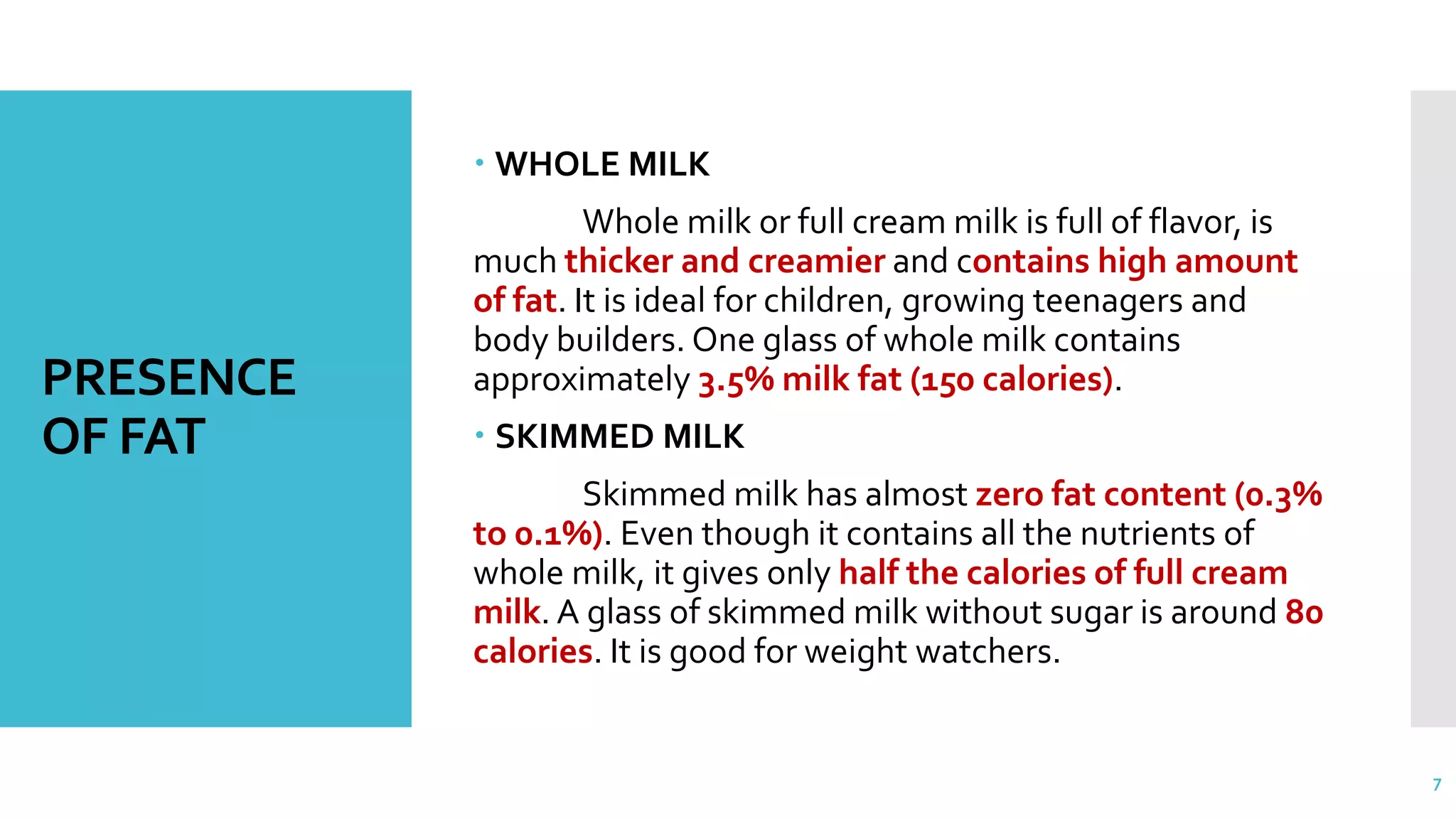 PRESENCE
OF FAT
 WHOLE MILK
Whole milk or full cream milk is full of flavor, is
much thicker and creamier and contains high amount
of fat. It is ideal for children, growing teenagers and
body builders. One glass of whole milk contains
approximately 3.5% milk fat (150 calories).
 SKIMMED MILK
Skimmed milk has almost zero fat content (0.3%
to 0.1%). Even though it contains all the nutrients of
whole milk, it gives only half the calories of full cream
milk. A glass of skimmed milk without sugar is around 80
calories. It is good for weight watchers.
7
 