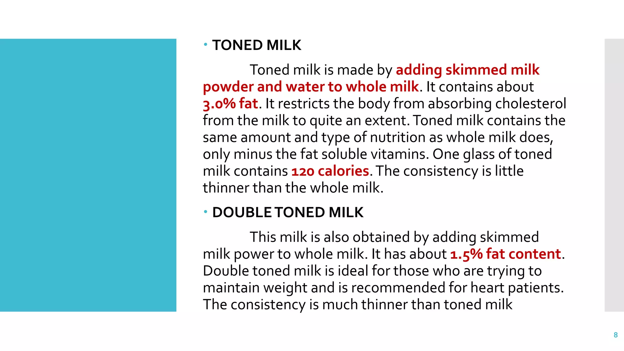  TONED MILK
Toned milk is made by adding skimmed milk
powder and water to whole milk. It contains about
3.0% fat. It restricts the body from absorbing cholesterol
from the milk to quite an extent.Toned milk contains the
same amount and type of nutrition as whole milk does,
only minus the fat soluble vitamins. One glass of toned
milk contains 120 calories.The consistency is little
thinner than the whole milk.
 DOUBLETONED MILK
This milk is also obtained by adding skimmed
milk power to whole milk. It has about 1.5% fat content.
Double toned milk is ideal for those who are trying to
maintain weight and is recommended for heart patients.
The consistency is much thinner than toned milk
8
 