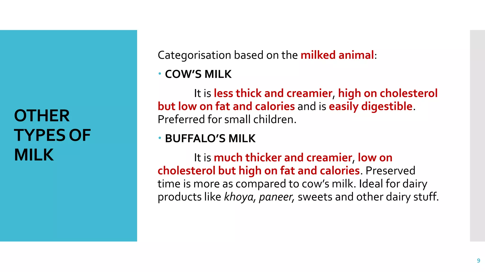OTHER
TYPESOF
MILK
Categorisation based on the milked animal:
 COW’S MILK
It is less thick and creamier, high on cholesterol
but low on fat and calories and is easily digestible.
Preferred for small children.
 BUFFALO’S MILK
It is much thicker and creamier, low on
cholesterol but high on fat and calories. Preserved
time is more as compared to cow’s milk. Ideal for dairy
products like khoya, paneer, sweets and other dairy stuff.
9
 