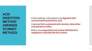 ACID
DIGESTION
METHOD
(WERNER
SCHMIDT
METHOD)
 In this method, milk proteins are digested with
concentrated hydrochloric acid.
 Liberated fat is extracted with alcohol, ethyl ether
and petroleum ether.
 Ethers are evaporated and residue left behind is
weighed to calculate the fat content.
20
 