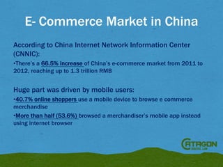 E- Commerce Market in China
According to China Internet Network Information Center
(CNNIC):
•There’s a 66.5% increase of China’s e-commerce market from 2011 to
2012, reaching up to 1.3 trillion RMB

Huge part was driven by mobile users:
•40.7% online shoppers use a mobile device to browse e commerce
merchandise
•More than half (53.6%) browsed a merchandiser’s mobile app instead
using internet browser

 