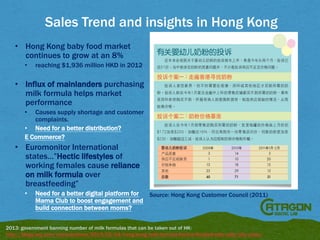 Sales Trend and insights in Hong Kong
• Hong Kong baby food market
continues to grow at an 8%
•

reaching $1,936 million HKD in 2012

• Influx of mainlanders purchasing
milk formula helps market
performance
Causes supply shortage and customer
complaints.
• Need for a better distribution?
E Commerce?
•

• Euromonitor International
states…”Hectic lifestyles of
working females cause reliance
on milk formula over
breastfeeding”
•

Need for a better digital platform for
Source: Hong Kong Customer Council (2011)
Mama Club to boost engagement and
build connection between moms?

2013: government banning number of milk formulas that can be taken out of HK:
http://blogs.wsj.com/chinarealtime/2013/02/04/hong-kong-milk-formula-hotline-flooded-with-calls/tab/video/

 