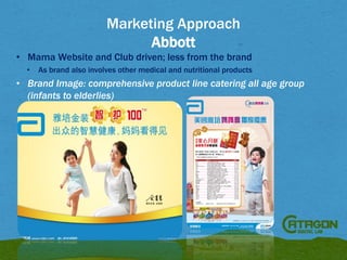 Marketing Approach
Abbott
• Mama Website and Club driven; less from the brand
•

As brand also involves other medical and nutritional products

• Brand Image: comprehensive product line catering all age group
(infants to elderlies)

 
