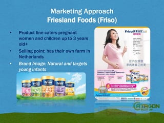 Marketing Approach
Friesland Foods (Friso)
•

•
•

Product line caters pregnant
women and children up to 3 years
old+
Selling point: has their own farm in
Netherlands
Brand Image: Natural and targets
young infants

 