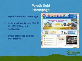 Wyeth Gold
Homepage
•

Wyeth Gold brand homepage

•

Includes video, TV ads, 學習專
區, 育兒專欄, event
notification

•

Offers promotion and free
trial products

 