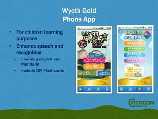 Wyeth Gold
Phone App
• For children learning
purposes
• Enhance speech and
recognition
•
•

Learning English and
Mandarin
Include DIY Flashcards

 