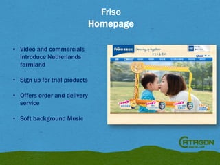 Friso
Homepage
• Video and commercials
introduce Netherlands
farmland
• Sign up for trial products
• Offers order and delivery
service
• Soft background Music

 