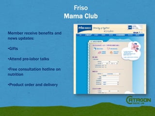 Friso
Mama Club
Member receive benefits and
news updates:

•Gifts
•Attend pre-labor talks
•Free consultation hotline on
nutrition
•Product order and delivery

 