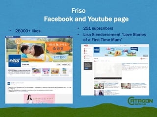 Friso
Facebook and Youtube page
•

26000+ likes

•
•

251 subscribers
Lisa S endorsement “Love Stories
of a First Time Mum”

 