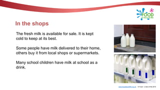 www.foodafactoflife.org.uk © Food – a fact of life 2019
In the shops
The fresh milk is available for sale. It is kept
cold to keep at its best.
Some people have milk delivered to their home,
others buy it from local shops or supermarkets.
Many school children have milk at school as a
drink.
 