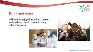 www.foodafactoflife.org.uk © Food – a fact of life 2019
Drink and enjoy
Milk can be enjoyed as a drink, poured
on breakfast cereal or used in many
different recipes.
 