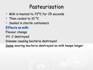 PasteurisationPasteurisation
 Milk is heated to 72Milk is heated to 72ºC for 25 secondsºC for 25 seconds
 Then cooled to 10 ºCThen cooled to 10 ºC
 Sealed in sterile containersSealed in sterile containers
Effects on milk:Effects on milk:
Flavour changeFlavour change
Vit. C destroyedVit. C destroyed
Disease causing bacteria destroyedDisease causing bacteria destroyed
SomeSome souring bacteria destroyed so milk keeps longersouring bacteria destroyed so milk keeps longer
 