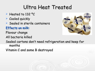 Ultra Heat TreatedUltra Heat Treated
 Heated to 132Heated to 132 ºCºC
 Cooled quicklyCooled quickly
 Sealed in sterile containersSealed in sterile containers
Effects on milk:Effects on milk:
Flavour changeFlavour change
All bacteria killedAll bacteria killed
Sealed cartons don’t need refrigeration and keep forSealed cartons don’t need refrigeration and keep for
monthsmonths
Vitamin C and some B destroyedVitamin C and some B destroyed
 