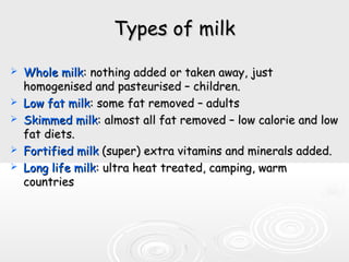 Types of milkTypes of milk
 Whole milkWhole milk: nothing added or taken away, just: nothing added or taken away, just
homogenised and pasteurised – children.homogenised and pasteurised – children.
 Low fat milkLow fat milk: some fat removed – adults: some fat removed – adults
 Skimmed milkSkimmed milk: almost all fat removed – low calorie and low: almost all fat removed – low calorie and low
fat diets.fat diets.
 Fortified milkFortified milk (super) extra vitamins and minerals added.(super) extra vitamins and minerals added.
 Long life milkLong life milk: ultra heat treated, camping, warm: ultra heat treated, camping, warm
countriescountries
 
