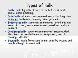 Types of milkTypes of milk
 ButtermilkButtermilk: liquid left over after butter is made,: liquid left over after butter is made,
acidic, used in baking.acidic, used in baking.
 Dried milkDried milk: all moisture removed keeps for long time: all moisture removed keeps for long time
inin sealedsealed container, camping, emergencies.container, camping, emergencies.
 Evaporated milkEvaporated milk: some water removed, sterilised and: some water removed, sterilised and
sealed in a can, keeps over a year, used in cooking -sealed in a can, keeps over a year, used in cooking -
dessertdessert
 Condensed milk:Condensed milk: some water removed, sugar added,some water removed, sugar added,
sterilised and sealed in a can, keeps well, used insterilised and sealed in a can, keeps well, used in
cooking – dessertcooking – dessert
 Soya milk:Soya milk: made from soya beans, used by vegans andmade from soya beans, used by vegans and
people allergic to cows milk.people allergic to cows milk.
 
