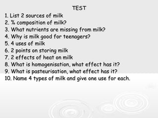 TESTTEST
1. List 2 sources of milk1. List 2 sources of milk
2. % composition of milk?2. % composition of milk?
3. What nutrients are missing from milk?3. What nutrients are missing from milk?
4. Why is milk good for teenagers?4. Why is milk good for teenagers?
5. 4 uses of milk5. 4 uses of milk
6. 2 points on storing milk6. 2 points on storing milk
7. 2 effects of heat on milk7. 2 effects of heat on milk
8. What is homogenisation, what effect has it?8. What is homogenisation, what effect has it?
9. What is pasteurisation, what effect has it?9. What is pasteurisation, what effect has it?
10. Name 4 types of milk and give one use for each.10. Name 4 types of milk and give one use for each.
 