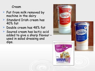 CreamCream
 Fat from milk removed byFat from milk removed by
machine in the dairymachine in the dairy
 Standard Irish cream hasStandard Irish cream has
4040% fat% fat
 Double cream has 48% fatDouble cream has 48% fat
 Soured cream has lactic acidSoured cream has lactic acid
added to give a sharp flavour –added to give a sharp flavour –
used in salad dressing andused in salad dressing and
dips.dips.
 