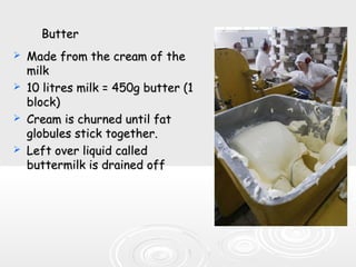ButterButter
 Made from the cream of theMade from the cream of the
milkmilk
 10 litres milk = 450g butter (110 litres milk = 450g butter (1
block)block)
 Cream is churned until fatCream is churned until fat
globules stick together.globules stick together.
 Left over liquid calledLeft over liquid called
buttermilk is drained offbuttermilk is drained off
 