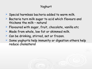 YoghurtYoghurt
 Special harmless bacteria added to warm milk.Special harmless bacteria added to warm milk.
 Bacteria turn milk sugar to acid which flavours andBacteria turn milk sugar to acid which flavours and
thickens the milk – naturalthickens the milk – natural
 Flavoured with sugar, fruit, chocolate, vanilla etcFlavoured with sugar, fruit, chocolate, vanilla etc
 Made from whole, low fat or skimmed milk.Made from whole, low fat or skimmed milk.
 Can be drinking, stirred, set or frozen.Can be drinking, stirred, set or frozen.
 Some yoghurts help immunity or digestion others helpSome yoghurts help immunity or digestion others help
reduce cholesterolreduce cholesterol
 
