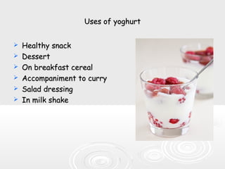 Uses of yoghurtUses of yoghurt
 Healthy snackHealthy snack
 DessertDessert
 On breakfast cerealOn breakfast cereal
 Accompaniment to curryAccompaniment to curry
 Salad dressingSalad dressing
 In milk shakeIn milk shake
 