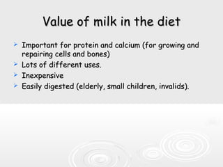 Value of milk in the dietValue of milk in the diet
 Important for protein and calcium (for growing andImportant for protein and calcium (for growing and
repairing cells and bones)repairing cells and bones)
 Lots of different uses.Lots of different uses.
 InexpensiveInexpensive
 Easily digested (elderly, small children, invalids).Easily digested (elderly, small children, invalids).
 