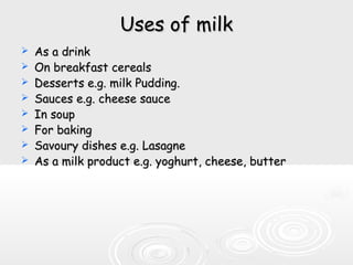 Uses of milkUses of milk
 As a drinkAs a drink
 On breakfast cerealsOn breakfast cereals
 Desserts e.g. milk Pudding.Desserts e.g. milk Pudding.
 Sauces e.g. cheese sauceSauces e.g. cheese sauce
 In soupIn soup
 For bakingFor baking
 Savoury dishes e.g. LasagneSavoury dishes e.g. Lasagne
 As a milk product e.g. yoghurt, cheese, butterAs a milk product e.g. yoghurt, cheese, butter
 